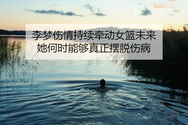 李梦伤情持续牵动女篮未来 她何时能够真正摆脱伤病